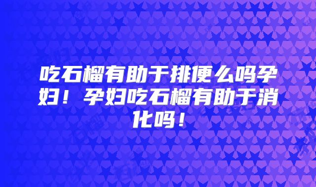 吃石榴有助于排便么吗孕妇！孕妇吃石榴有助于消化吗！