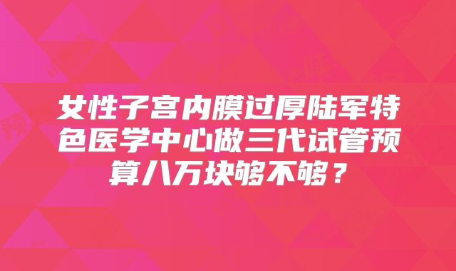 女性子宫内膜过厚陆军特色医学中心做三代试管预算八万块够不够?