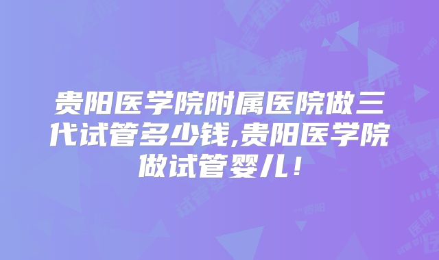 贵阳医学院附属医院做三代试管多少钱,贵阳医学院做试管婴儿！