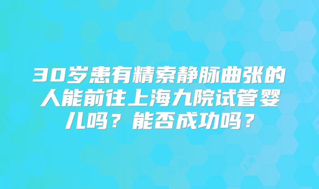 30岁患有精索静脉曲张的人能前往上海九院试管婴儿吗？能否成功吗？