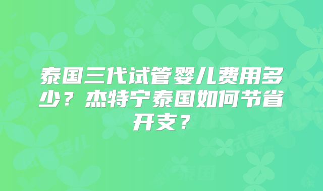泰国三代试管婴儿费用多少？杰特宁泰国如何节省开支？