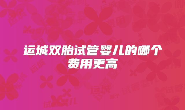 运城双胎试管婴儿的哪个费用更高