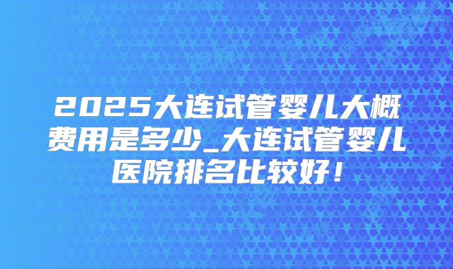 2025大连试管婴儿大概费用是多少_大连试管婴儿医院排名比较好！