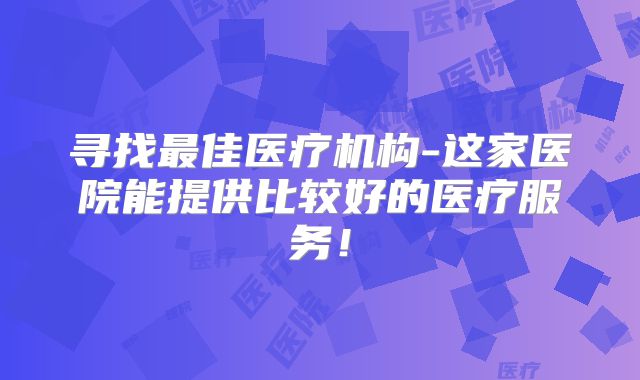 寻找最佳医疗机构-这家医院能提供比较好的医疗服务！
