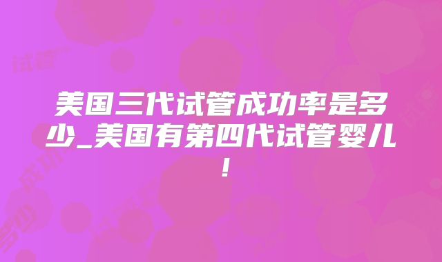美国三代试管成功率是多少_美国有第四代试管婴儿！