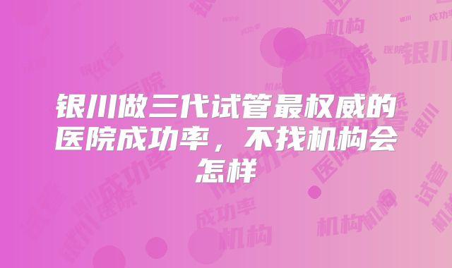 银川做三代试管最权威的医院成功率,不找机构会怎样