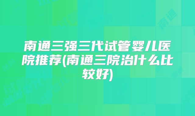 南通三强三代试管婴儿医院推荐(南通三院治什么比较好)