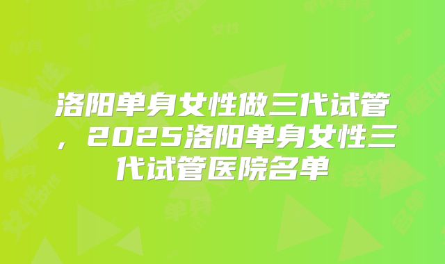 洛阳单身女性做三代试管，2025洛阳单身女性三代试管医院名单