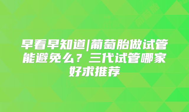 早看早知道|葡萄胎做试管能避免么?三代试管哪家好求推荐