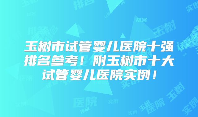 玉树市试管婴儿医院十强排名参考！附玉树市十大试管婴儿医院实例！