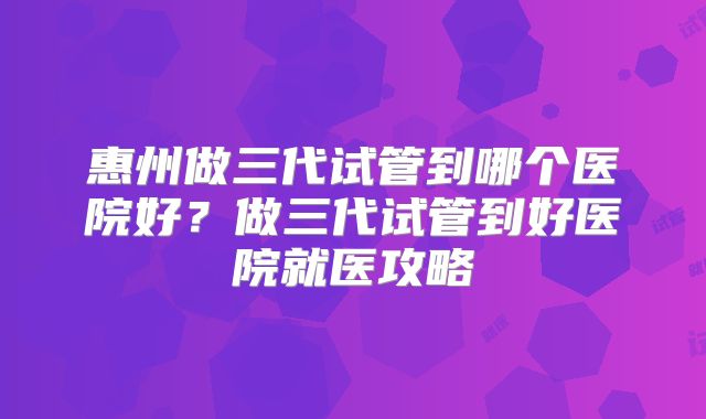 惠州做三代试管到哪个医院好?做三代试管到好医院就医攻略
