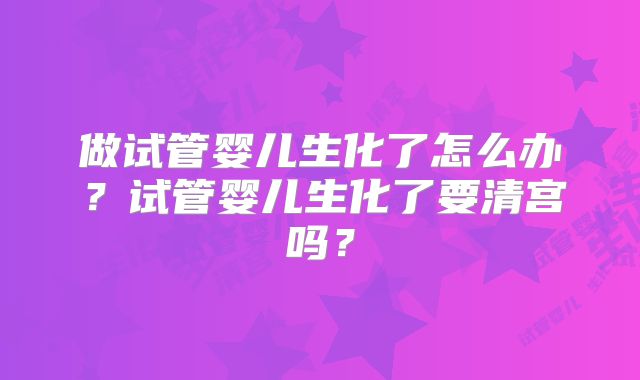 做试管婴儿生化了怎么办？试管婴儿生化了要清宫吗？