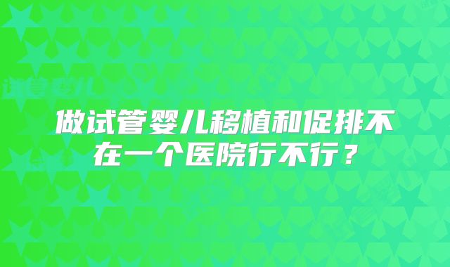 做试管婴儿移植和促排不在一个医院行不行?