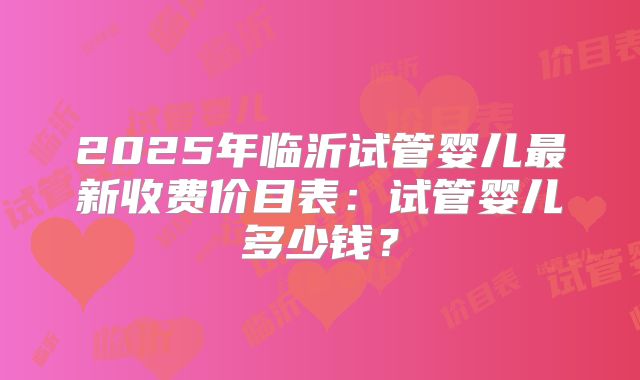 2025年临沂试管婴儿最新收费价目表:试管婴儿多少钱?