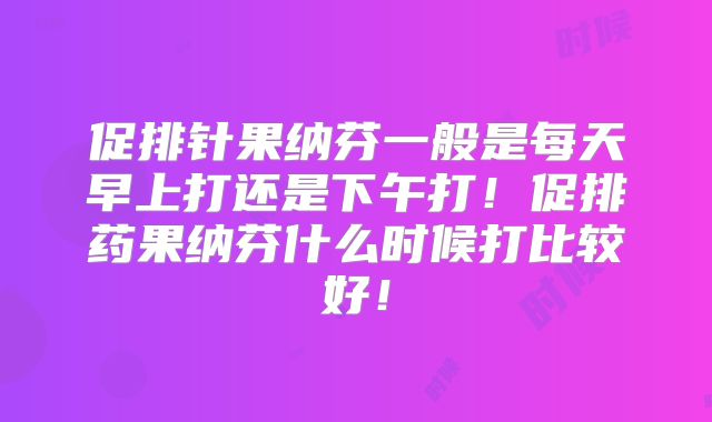 促排针果纳芬一般是每天早上打还是下午打！促排药果纳芬什么时候打比较好！