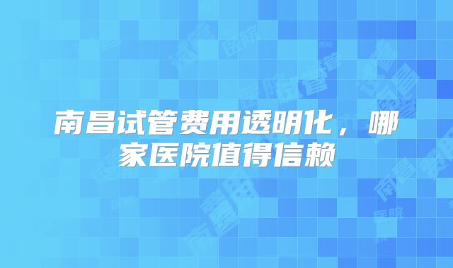 南昌试管费用透明化，哪家医院值得信赖