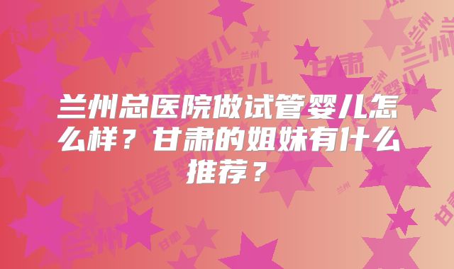 兰州总医院做试管婴儿怎么样?甘肃的姐妹有什么推荐?