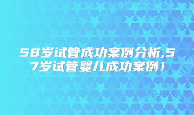 58岁试管成功案例分析,57岁试管婴儿成功案例！