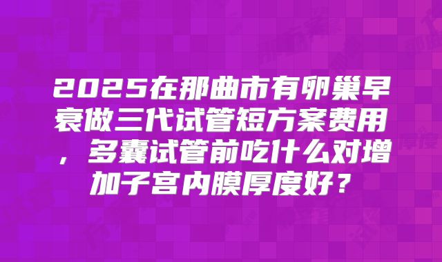 2025在那曲市有卵巢早衰做三代试管短方案费用，多囊试管前吃什么对增加子宫内膜厚度好？