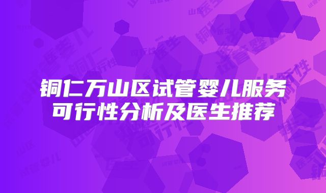 铜仁万山区试管婴儿服务可行性分析及医生推荐