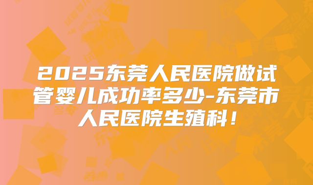 2025东莞人民医院做试管婴儿成功率多少-东莞市人民医院生殖科！