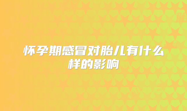 怀孕期感冒对胎儿有什么样的影响