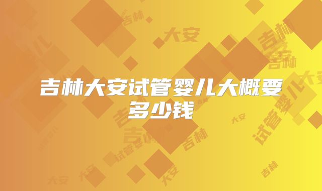 吉林大安试管婴儿大概要多少钱