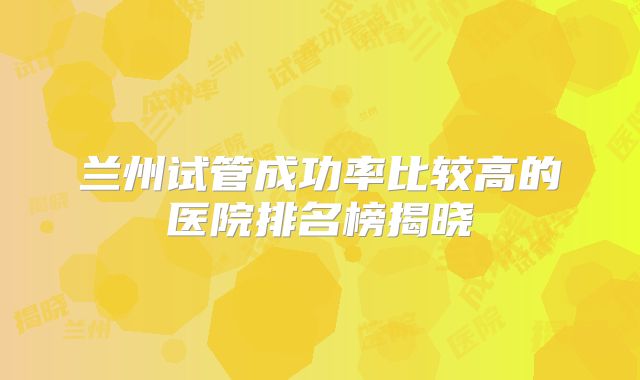 兰州试管成功率比较高的医院排名榜揭晓