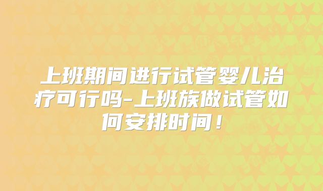 上班期间进行试管婴儿治疗可行吗-上班族做试管如何安排时间！