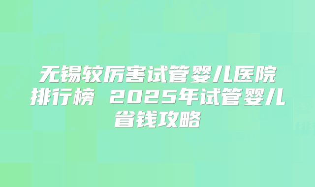 无锡较厉害试管婴儿医院排行榜 2025年试管婴儿省钱攻略