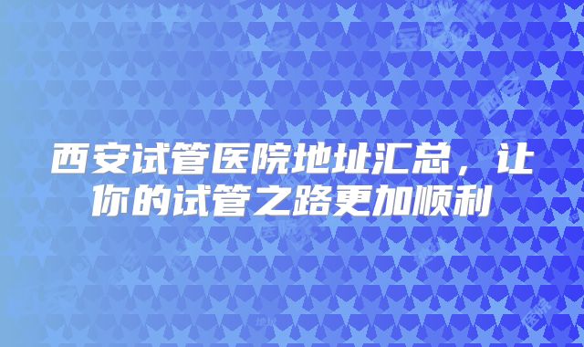 西安试管医院地址汇总,让你的试管之路更加顺利