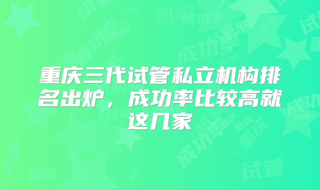 重庆三代试管私立机构排名出炉，成功率比较高就这几家
