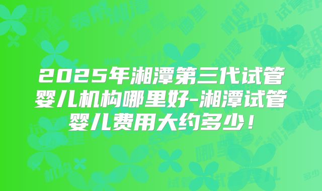 2025年湘潭第三代试管婴儿机构哪里好-湘潭试管婴儿费用大约多少！
