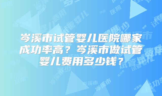 岑溪市试管婴儿医院哪家成功率高?岑溪市做试管婴儿费用多少钱?