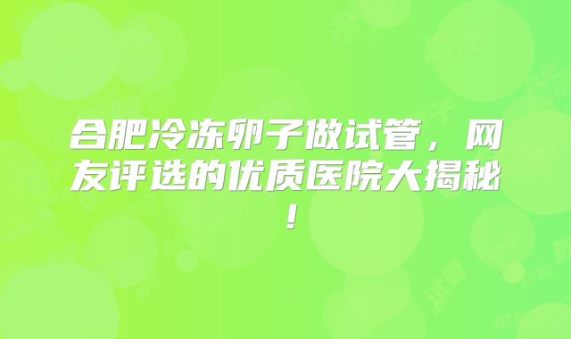 合肥冷冻卵子做试管，网友评选的优质医院大揭秘！