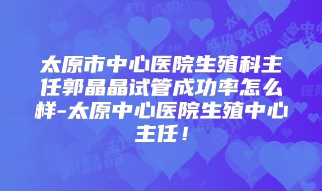 太原市中心医院生殖科主任郭晶晶试管成功率怎么样-太原中心医院生殖中心主任！