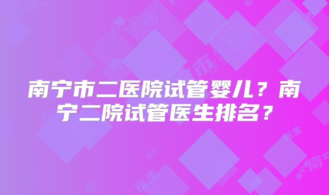 南宁市二医院试管婴儿？南宁二院试管医生排名？
