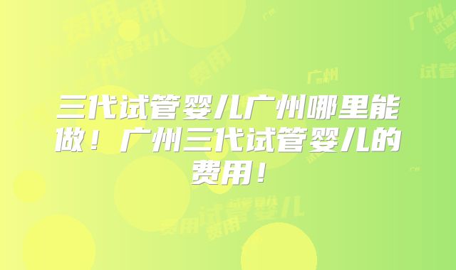 三代试管婴儿广州哪里能做！广州三代试管婴儿的费用！