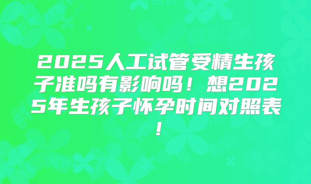 2025人工试管受精生孩子准吗有影响吗！想2025年生孩子怀孕时间对照表！
