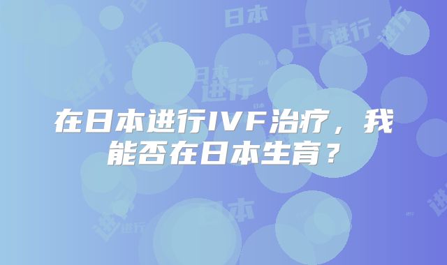 在日本进行IVF治疗，我能否在日本生育？