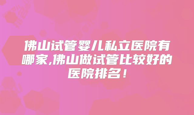 佛山试管婴儿私立医院有哪家,佛山做试管比较好的医院排名!