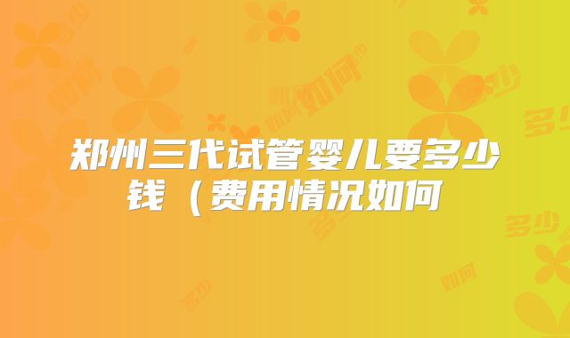 郑州三代试管婴儿要多少钱(费用情况如何