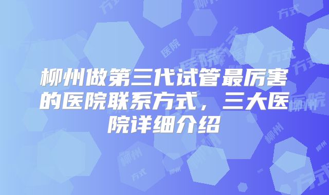 柳州做第三代试管最厉害的医院联系方式,三大医院详细介绍