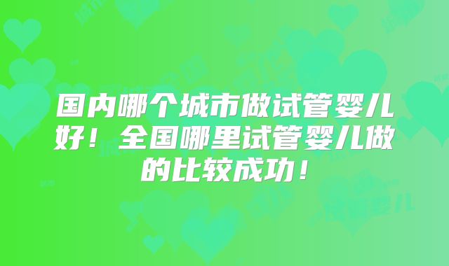 国内哪个城市做试管婴儿好！全国哪里试管婴儿做的比较成功！