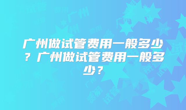 广州做试管费用一般多少？广州做试管费用一般多少？