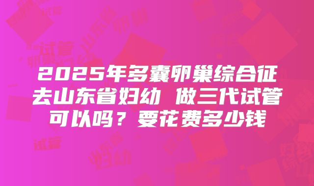 2025年多囊卵巢综合征去山东省妇幼 做三代试管可以吗？要花费多少钱
