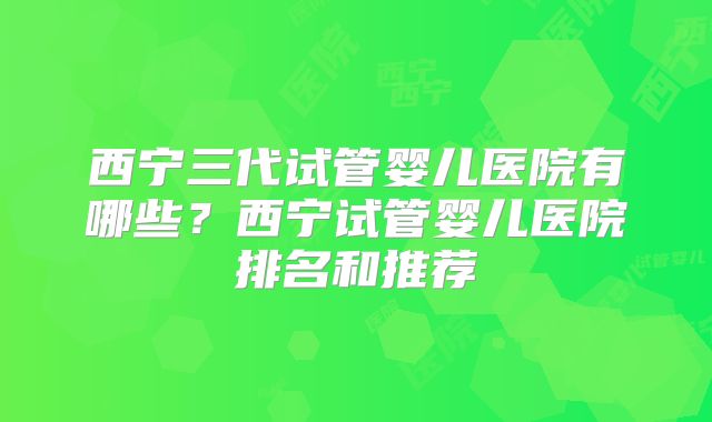 西宁三代试管婴儿医院有哪些？西宁试管婴儿医院排名和推荐
