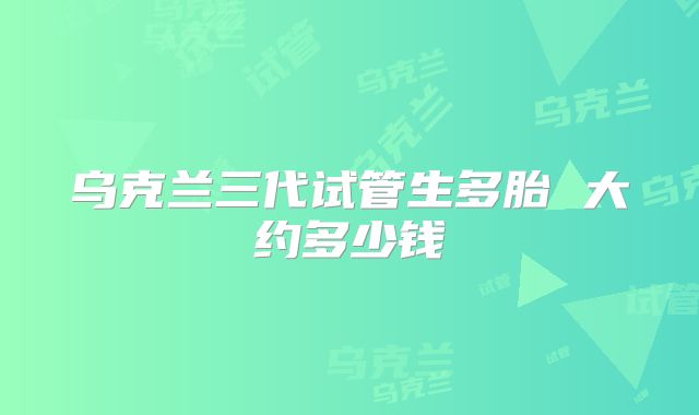 乌克兰三代试管生多胎 大约多少钱