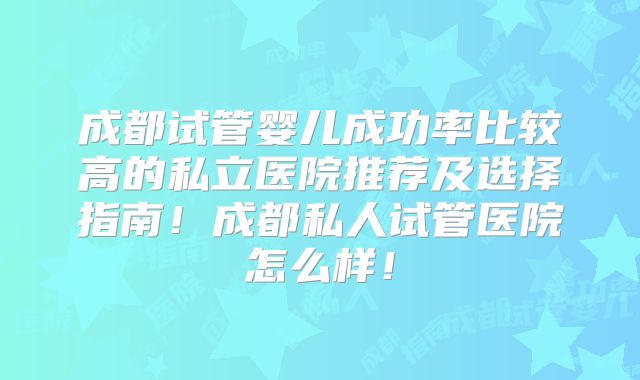 成都试管婴儿成功率比较高的私立医院推荐及选择指南！成都私人试管医院怎么样！