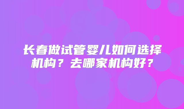 长春做试管婴儿如何选择机构？去哪家机构好？